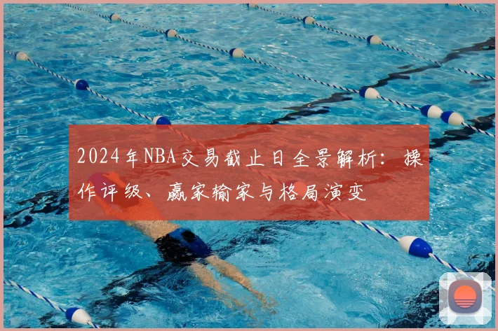 2024年NBA交易截止日全景解析：操作评级、赢家输家与格局演变