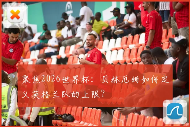聚焦2026世界杯：贝林厄姆如何定义英格兰队的上限？