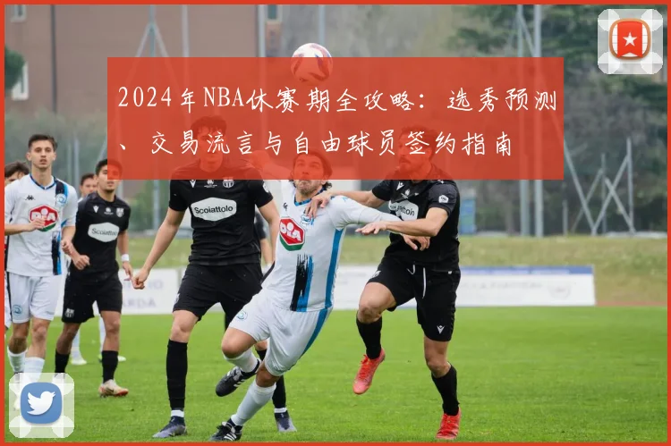 2024年NBA休赛期全攻略：选秀预测、交易流言与自由球员签约指南