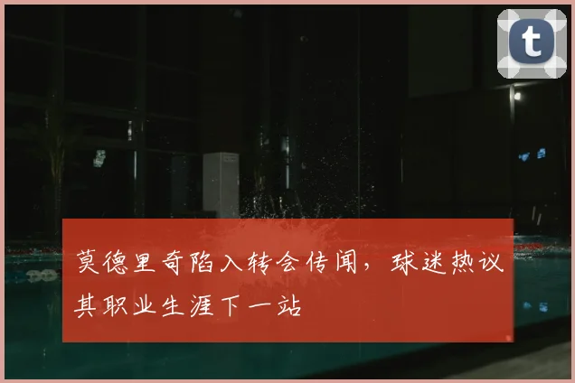 莫德里奇陷入转会传闻，球迷热议其职业生涯下一站