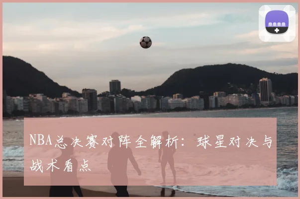 NBA总决赛对阵全解析：球星对决与战术看点