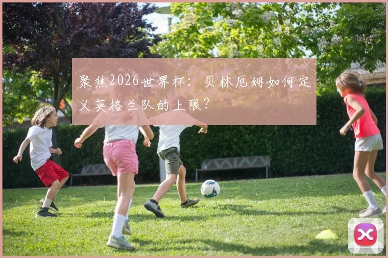 聚焦2026世界杯：贝林厄姆如何定义英格兰队的上限？