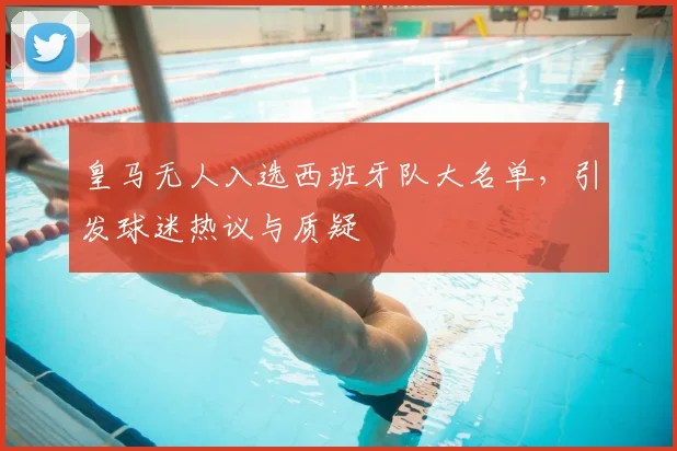 皇马无人入选西班牙队大名单,引发球迷热议与质疑