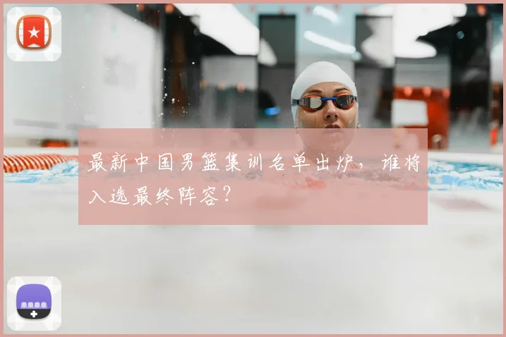最新中国男篮集训名单出炉，谁将入选最终阵容？