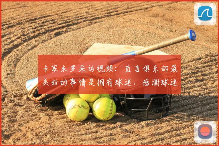 卡塞米罗采访视频：直言俱乐部最美好的事情是拥有球迷，感谢球迷完整版解析